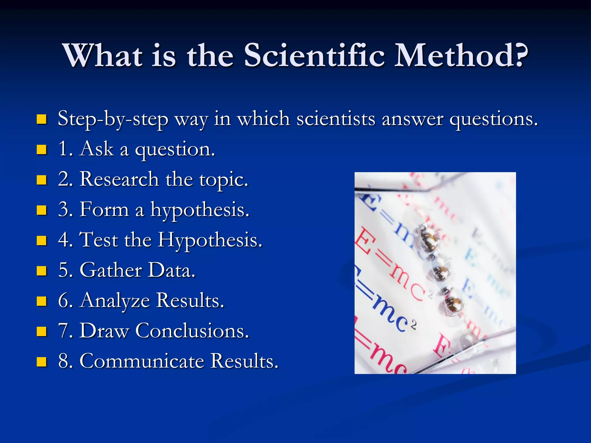 What is the Scientific Method?
 Step-by-step way in which scientists answer questions.
 1. Ask a question.
 2. Research the topic.
 3. Form a hypothesis.
 4. Test the Hypothesis.
 5. Gather Data.
 6. Analyze Results.
 7. Draw Conclusions.
 8. Communicate Results.
 