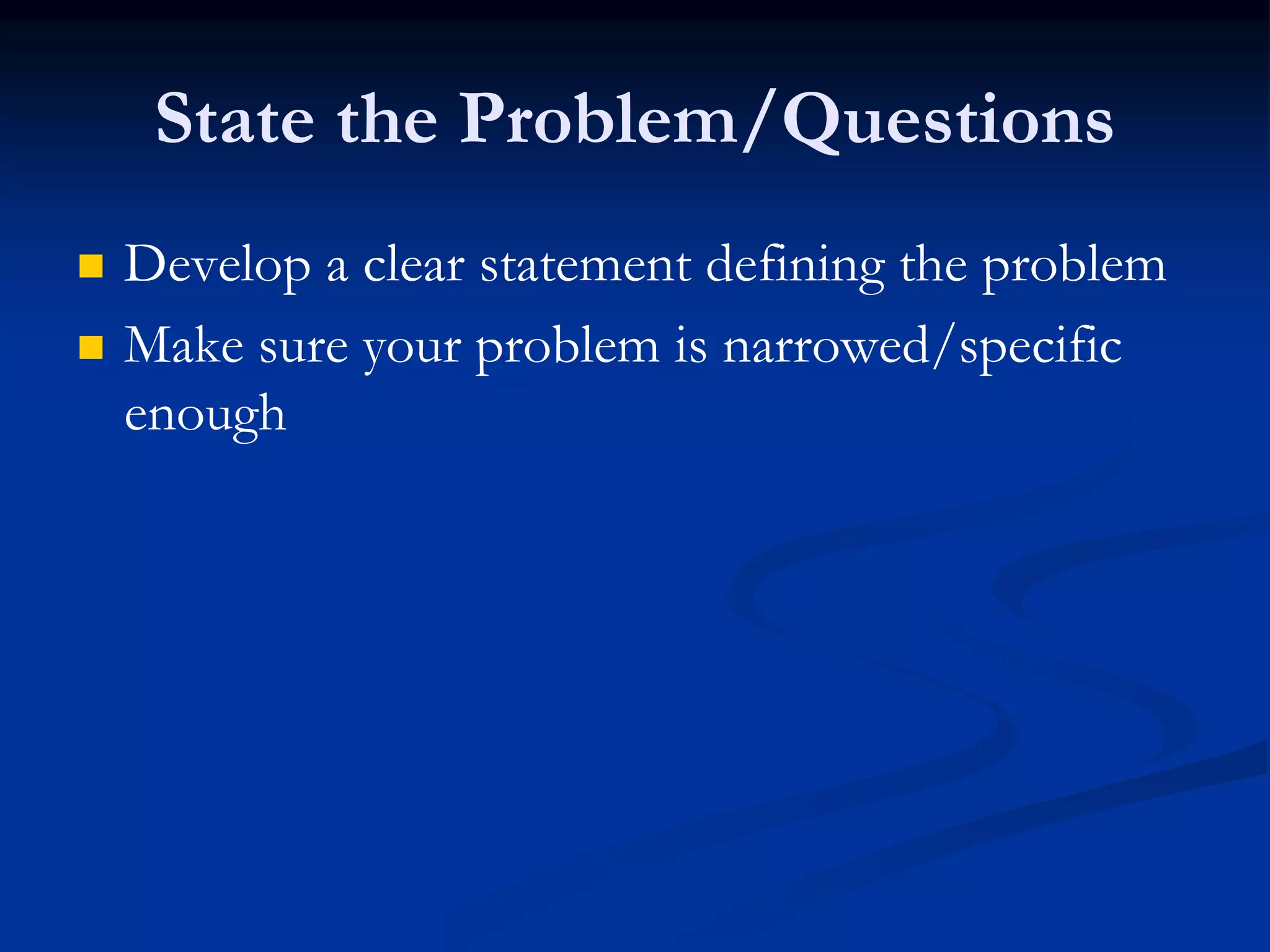 State the Problem/Questions
 Develop a clear statement defining the problem
 Make sure your problem is narrowed/specific
enough
 