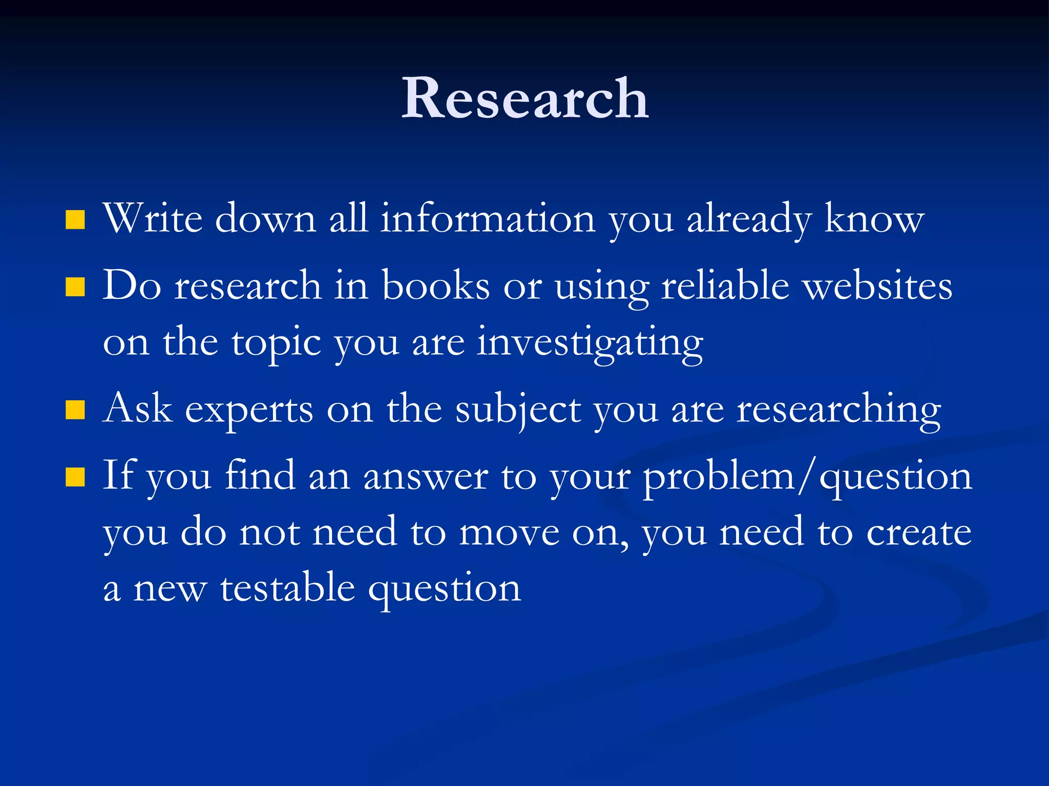Research
 Write down all information you already know
 Do research in books or using reliable websites
on the topic you are investigating
 Ask experts on the subject you are researching
 If you find an answer to your problem/question
you do not need to move on, you need to create
a new testable question
 