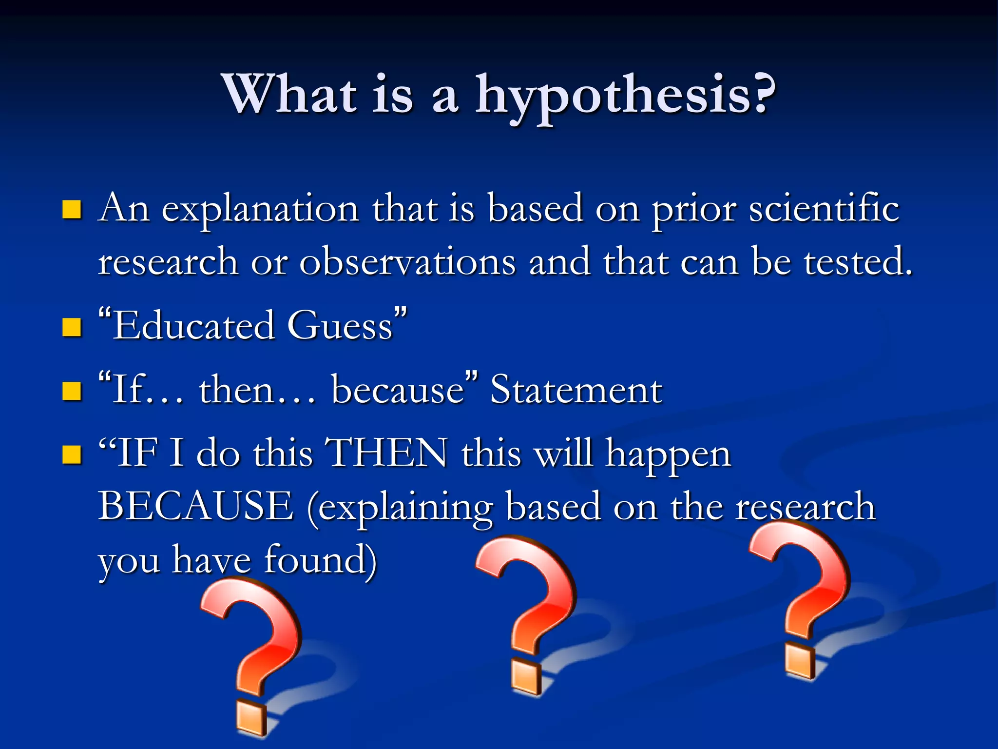 What is a hypothesis?
 An explanation that is based on prior scientific
research or observations and that can be tested.
 “Educated Guess”
 “If… then… because” Statement
 “IF I do this THEN this will happen
BECAUSE (explaining based on the research
you have found)
 