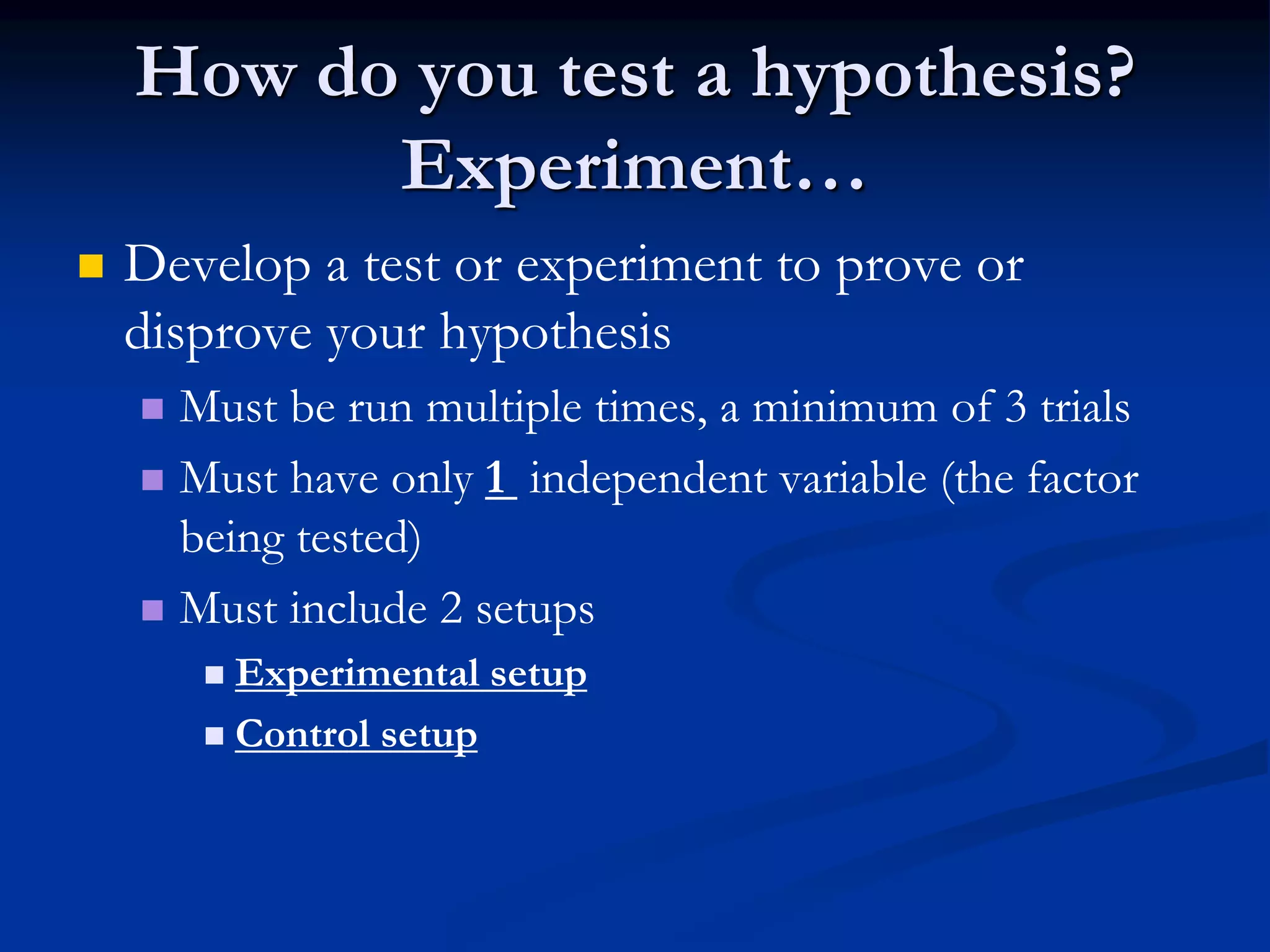 How do you test a hypothesis?
Experiment…
 Develop a test or experiment to prove or
disprove your hypothesis
 Must be run multiple times, a minimum of 3 trials
 Must have only 1 independent variable (the factor
being tested)
 Must include 2 setups
 Experimental setup
 Control setup
 