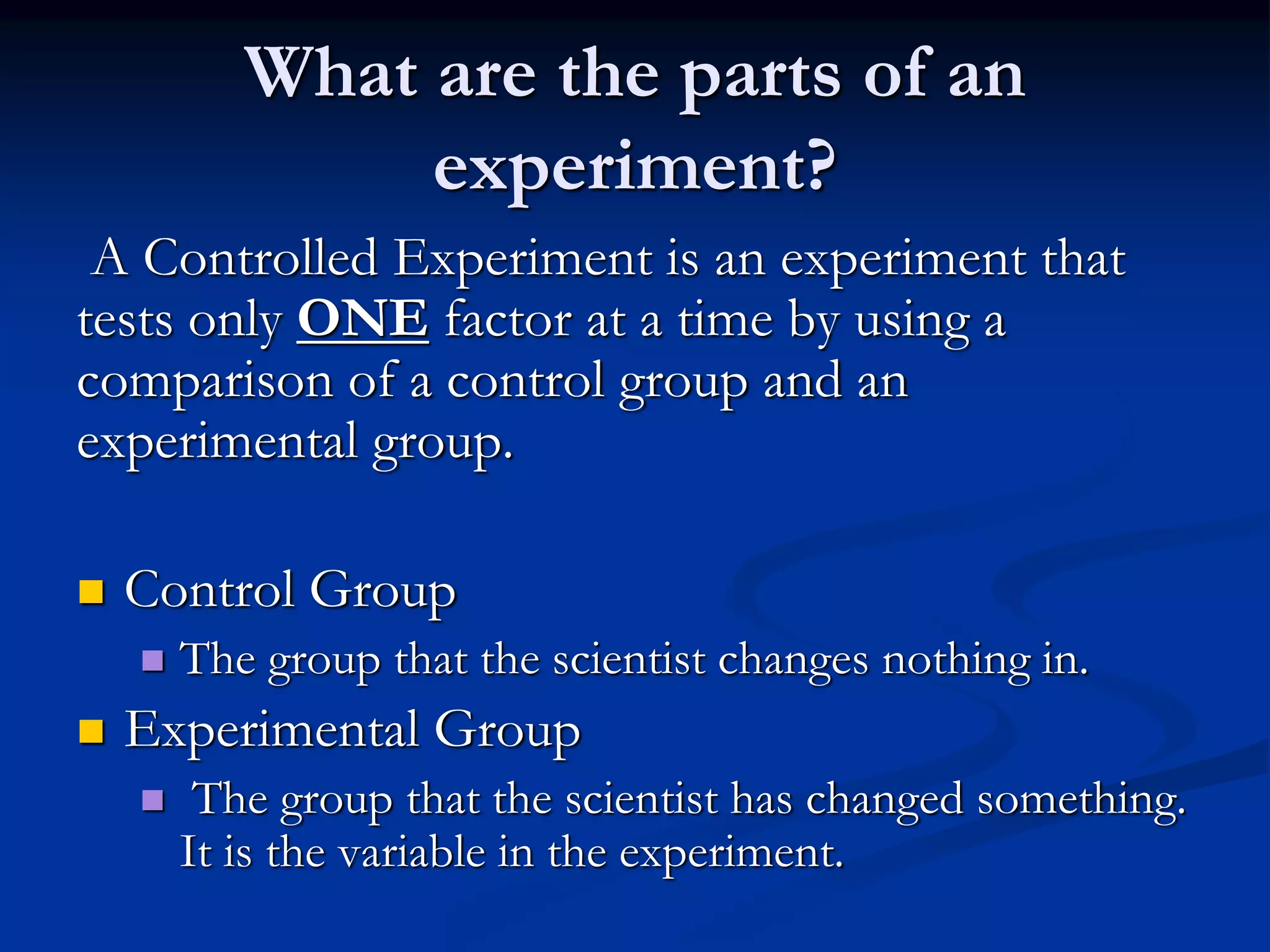 What are the parts of an
experiment?
A Controlled Experiment is an experiment that
tests only ONE factor at a time by using a
comparison of a control group and an
experimental group.
 Control Group
 The group that the scientist changes nothing in.
 Experimental Group
 The group that the scientist has changed something.
It is the variable in the experiment.
 