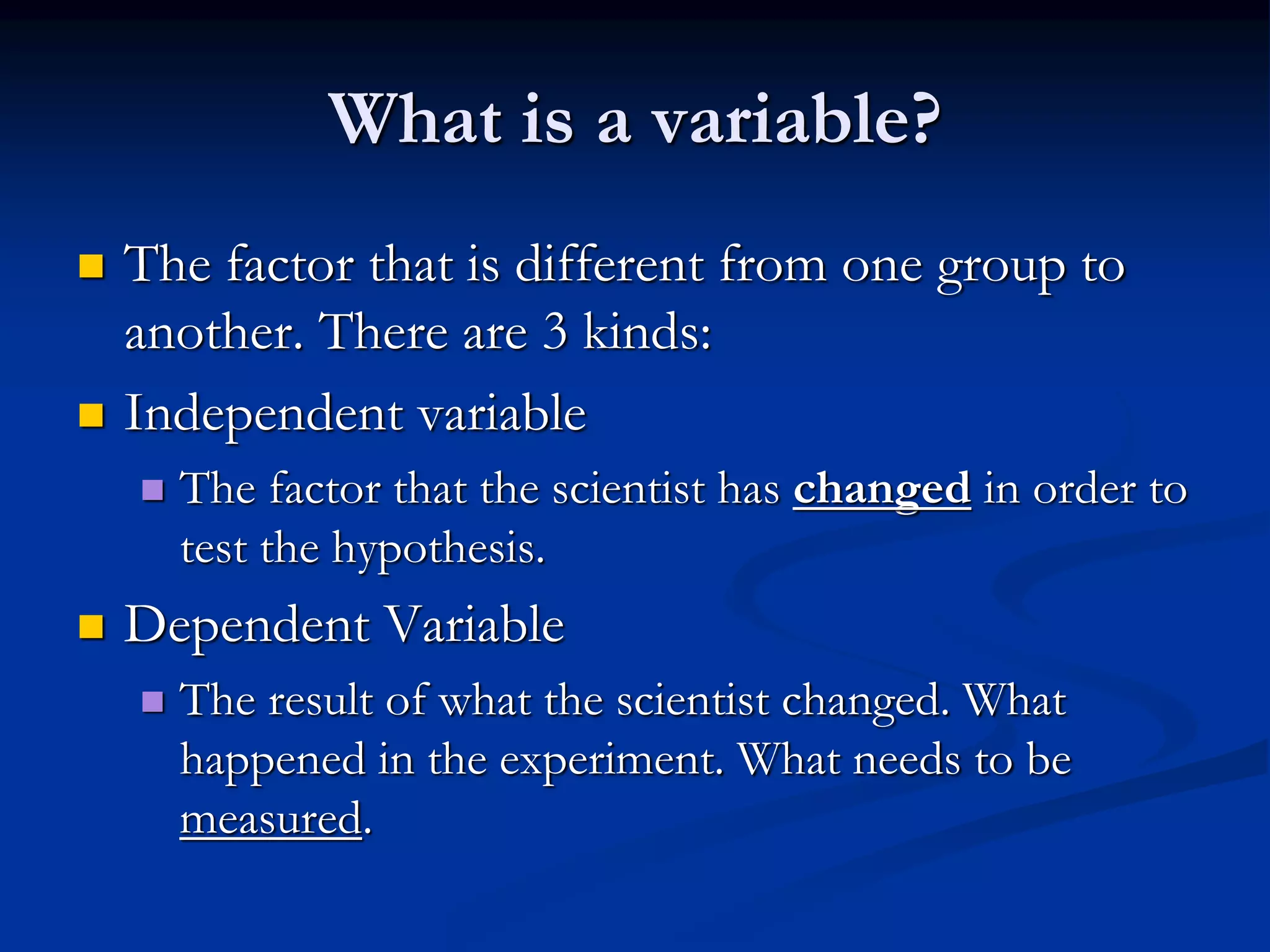 What is a variable?
 The factor that is different from one group to
another. There are 3 kinds:
 Independent variable
 The factor that the scientist has changed in order to
test the hypothesis.
 Dependent Variable
 The result of what the scientist changed. What
happened in the experiment. What needs to be
measured.
 