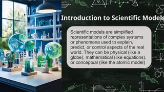 Scientific models are simplified
representations of complex systems
or phenomena used to explain,
predict, or control aspects of the real
world. They can be physical (like a
globe), mathematical (like equations),
or conceptual (like the atomic model)
Introduction to Scientific Models
 