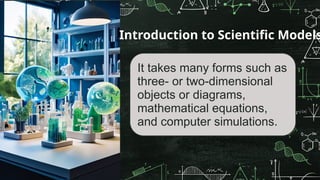 It takes many forms such as
three- or two-dimensional
objects or diagrams,
mathematical equations,
and computer simulations.
Introduction to Scientific Models
 
