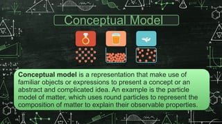 Conceptual Model
Conceptual model is a representation that make use of
familiar objects or expressions to present a concept or an
abstract and complicated idea. An example is the particle
model of matter, which uses round particles to represent the
composition of matter to explain their observable properties.
 
