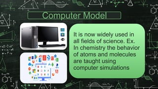 Computer Model
It is now widely used in
all fields of science. Ex.
In chemistry the behavior
of atoms and molecules
are taught using
computer simulations
 