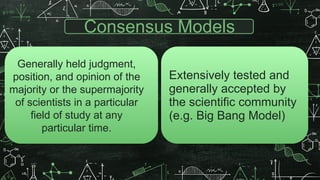 Consensus Models
Extensively tested and
generally accepted by
the scientific community
(e.g. Big Bang Model)
Generally held judgment,
position, and opinion of the
majority or the supermajority
of scientists in a particular
field of study at any
particular time.
 