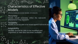 Characteristics of Effective
Models
Effective models are accurate, testable, and adaptable.
Accuracy
Models should accurately reflect the real-world
phenomenon they represent.
Models should be able to be tested against real-world data.
Testability
Adaptability
Models should be able to be modified and
improved as new data becomes available.
 