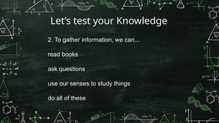 Let’s test your Knowledge
2. To gather information, we can...
read books
ask questions
use our senses to study things
do all of these
 