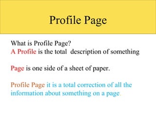 What is Profile Page?
A Profile is the total description of something
Page is one side of a sheet of paper.
Profile Page it is a total correction of all the
information about something on a page.
 