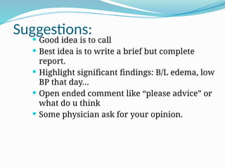 Suggestions:
 Good idea is to call
 Best idea is to write a brief but complete
report.
 Highlight significant findings: B/L edema, low
BP that day…
 Open ended comment like “please advice” or
what do u think
 Some physician ask for your opinion.
 