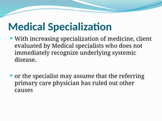 Medical Specialization
 With increasing specialization of medicine, client
evaluated by Medical specialists who does not
immediately recognize underlying systemic
disease.
 or the specialist may assume that the referring
primary care physician has ruled out other
causes
 