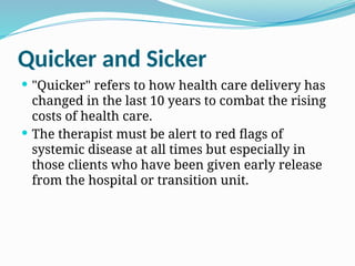 Quicker and Sicker
 "Quicker" refers to how health care delivery has
changed in the last 10 years to combat the rising
costs of health care.
 The therapist must be alert to red flags of
systemic disease at all times but especially in
those clients who have been given early release
from the hospital or transition unit.
 