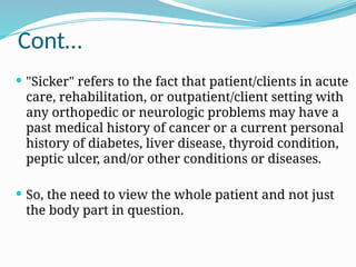 Cont…
 "Sicker" refers to the fact that patient/clients in acute
care, rehabilitation, or outpatient/client setting with
any orthopedic or neurologic problems may have a
past medical history of cancer or a current personal
history of diabetes, liver disease, thyroid condition,
peptic ulcer, and/or other conditions or diseases.
 So, the need to view the whole patient and not just
the body part in question.
 