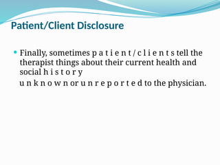 Patient/Client Disclosure
 Finally, sometimes p a t i e n t / c l i e n t s tell the
therapist things about their current health and
social h i s t o r y
u n k n o w n or u n r e p o r t e d to the physician.
 