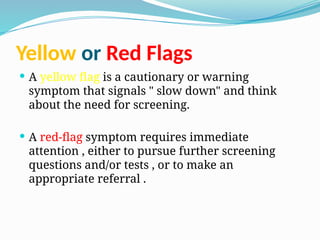 Yellow or Red Flags
 A yellow flag is a cautionary or warning
symptom that signals " slow down" and think
about the need for screening.
 A red-flag symptom requires immediate
attention , either to pursue further screening
questions and/or tests , or to make an
appropriate referral .
 
