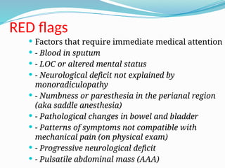 RED flags
 Factors that require immediate medical attention
 - Blood in sputum
 - LOC or altered mental status
 - Neurological deficit not explained by
monoradiculopathy
 - Numbness or paresthesia in the perianal region
(aka saddle anesthesia)
 - Pathological changes in bowel and bladder
 - Patterns of symptoms not compatible with
mechanical pain (on physical exam)
 - Progressive neurological deficit
 - Pulsatile abdominal mass (AAA)
 
