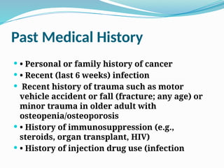 Past Medical History
 • Personal or family history of cancer
 • Recent (last 6 weeks) infection
 Recent history of trauma such as motor
vehicle accident or fall (fracture; any age) or
minor trauma in older adult with
osteopenia/osteoporosis
 • History of immunosuppression (e.g.,
steroids, organ transplant, HIV)
 • History of injection drug use (infection
 
