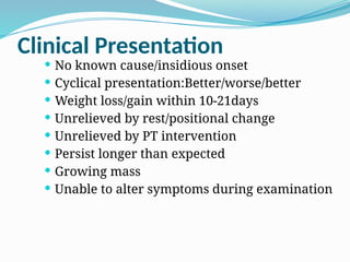 Clinical Presentation
 No known cause/insidious onset
 Cyclical presentation:Better/worse/better
 Weight loss/gain within 10-21days
 Unrelieved by rest/positional change
 Unrelieved by PT intervention
 Persist longer than expected
 Growing mass
 Unable to alter symptoms during examination
 