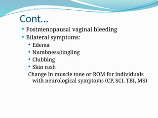 Cont…
 Postmenopausal vaginal bleeding
 Bilateral symptoms:
 Edema
 Numbness/tingling
 Clubbing
 Skin rash
Change in muscle tone or ROM for individuals
with neurological symptoms (CP, SCI, TBI, MS)
 