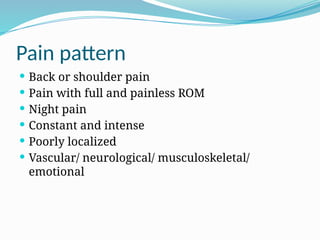 Pain pattern
 Back or shoulder pain
 Pain with full and painless ROM
 Night pain
 Constant and intense
 Poorly localized
 Vascular/ neurological/ musculoskeletal/
emotional
 