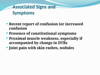 Associated Signs and
Symptoms
 Recent report of confusion (or increased
confusion
 Presence of constitutional symptoms
 Proximal muscle weakness, especially if
accompanied by change in DTRs
 Joint pain with skin rashes, nodules
 