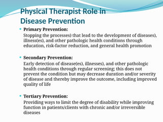 Physical Therapist Role in
Disease Prevention
 Primary Prevention:
Stopping the processes) that lead to the development of diseases),
illness(es), and other pathologic health conditions through
education, risk-factor reduction, and general health promotion
 Secondary Prevention:
Early detection of disease(es), illnesses), and other pathologic
health conditions through regular screening; this does not
prevent the condition but may decrease duration and/or severity
of disease and thereby improve the outcome, including improved
quality of life
 Tertiary Prevention:
Providing ways to limit the degree of disability while improving
function in patients/clients with chronic and/or irreversible
diseases
 