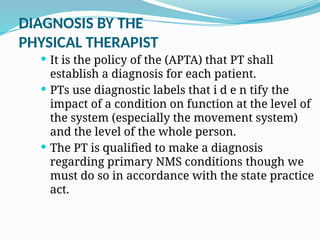 DIAGNOSIS BY THE
PHYSICAL THERAPIST
 It is the policy of the (APTA) that PT shall
establish a diagnosis for each patient.
 PTs use diagnostic labels that i d e n tify the
impact of a condition on function at the level of
the system (especially the movement system)
and the level of the whole person.
 The PT is qualified to make a diagnosis
regarding primary NMS conditions though we
must do so in accordance with the state practice
act.
 