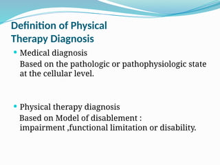 Definition of Physical
Therapy Diagnosis
 Medical diagnosis
Based on the pathologic or pathophysiologic state
at the cellular level.
 Physical therapy diagnosis
Based on Model of disablement :
impairment ,functional limitation or disability.
 