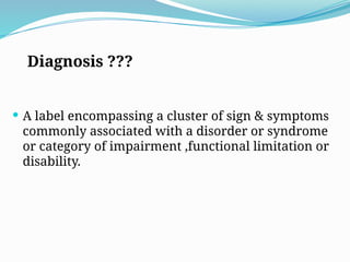 Diagnosis ???
 A label encompassing a cluster of sign & symptoms
commonly associated with a disorder or syndrome
or category of impairment ,functional limitation or
disability.
 