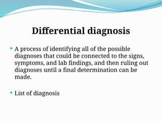 Differential diagnosis
 A process of identifying all of the possible
diagnoses that could be connected to the signs,
symptoms, and lab findings, and then ruling out
diagnoses until a final determination can be
made.
 List of diagnosis
 