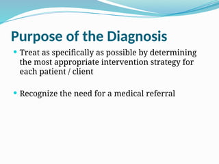 Purpose of the Diagnosis
 Treat as specifically as possible by determining
the most appropriate intervention strategy for
each patient / client
 Recognize the need for a medical referral
 