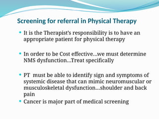 Screening for referral in Physical Therapy
 It is the Therapist’s responsibility is to have an
appropriate patient for physical therapy
 In order to be Cost effective…we must determine
NMS dysfunction…Treat specifically
 PT must be able to identify sign and symptoms of
systemic disease that can mimic neuromuscular or
musculoskeletal dysfunction…shoulder and back
pain
 Cancer is major part of medical screening
 