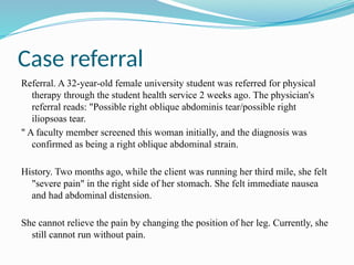 Case referral
Referral. A 32-year-old female university student was referred for physical
therapy through the student health service 2 weeks ago. The physician's
referral reads: "Possible right oblique abdominis tear/possible right
iliopsoas tear.
" A faculty member screened this woman initially, and the diagnosis was
confirmed as being a right oblique abdominal strain.
History. Two months ago, while the client was running her third mile, she felt
"severe pain" in the right side of her stomach. She felt immediate nausea
and had abdominal distension.
She cannot relieve the pain by changing the position of her leg. Currently, she
still cannot run without pain.
 