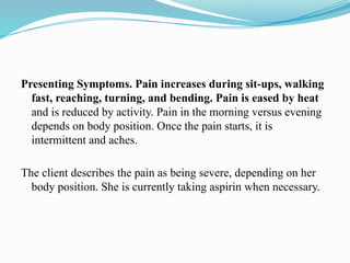 Presenting Symptoms. Pain increases during sit-ups, walking
fast, reaching, turning, and bending. Pain is eased by heat
and is reduced by activity. Pain in the morning versus evening
depends on body position. Once the pain starts, it is
intermittent and aches.
The client describes the pain as being severe, depending on her
body position. She is currently taking aspirin when necessary.
 