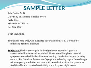 SAMPLE LETTER
John Smith, M.D.
University of Montana Heolth Service
Eddy Street
Missoula, MT59812
Re: Jone Doe
Dear Dr. Smith,
Your client, Jane Doe, was evaluated in our clinic on 5 / 2 / 0 6 with the
following pertinent findings:
Subjective. She has severe pain in the right lower abdominal quadrant
associated with nausea and abdominal distension Although the onset of
symptoms started while the client was running, she denies any precipitating
trauma. She describes the course of symptoms as having begun 2 months ago
with temporary resolution and now with exacerbation of earlier symptoms.
Additionally, she reports chronic fatigue and frequent night sweats.
 