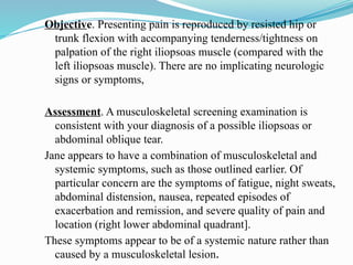 Objective. Presenting pain is reproduced by resisted hip or
trunk flexion with accompanying tenderness/tightness on
palpation of the right iliopsoas muscle (compared with the
left iliopsoas muscle). There are no implicating neurologic
signs or symptoms,
Assessment. A musculoskeletal screening examination is
consistent with your diagnosis of a possible iliopsoas or
abdominal oblique tear.
Jane appears to have a combination of musculoskeletal and
systemic symptoms, such as those outlined earlier. Of
particular concern are the symptoms of fatigue, night sweats,
abdominal distension, nausea, repeated episodes of
exacerbation and remission, and severe quality of pain and
location (right lower abdominal quadrant].
These symptoms appear to be of a systemic nature rather than
caused by a musculoskeletal lesion.
 