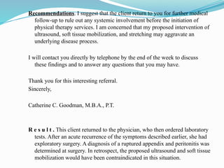 Recommendations. I suggest that the client return to you for further medical
follow-up to rule out any systemic involvement before the initiation of
physical therapy services. I am concerned that my proposed intervention of
ultrasound, soft tissue mobilization, and stretching may aggravate an
underlying disease process.
I will contact you directly by telephone by the end of the week to discuss
these findings and to answer any questions that you may have.
Thank you for this interesting referral.
Sincerely,
Catherine C. Goodman, M.B.A., P.T.
R e s u l t . This client returned to the physician, who then ordered laboratory
tests. After an acute recurrence of the symptoms described earlier, she had
exploratory surgery. A diagnosis of a ruptured appendix and peritonitis was
determined at surgery. In retrospect, the proposed ultrasound and soft tissue
mobilization would have been contraindicated in this situation.
 