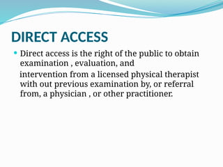 DIRECT ACCESS
 Direct access is the right of the public to obtain
examination , evaluation, and
intervention from a licensed physical therapist
with out previous examination by, or referral
from, a physician , or other practitioner.
 