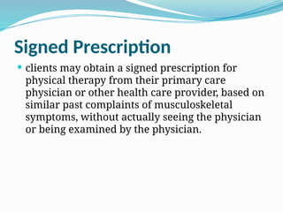 Signed Prescription
 clients may obtain a signed prescription for
physical therapy from their primary care
physician or other health care provider, based on
similar past complaints of musculoskeletal
symptoms, without actually seeing the physician
or being examined by the physician.
 