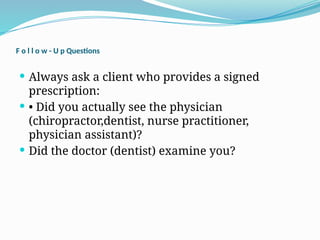F o l l o w - U p Questions
 Always ask a client who provides a signed
prescription:
 • Did you actually see the physician
(chiropractor,dentist, nurse practitioner,
physician assistant)?
 Did the doctor (dentist) examine you?
 
