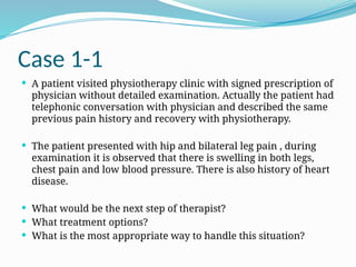 Case 1-1
 A patient visited physiotherapy clinic with signed prescription of
physician without detailed examination. Actually the patient had
telephonic conversation with physician and described the same
previous pain history and recovery with physiotherapy.
 The patient presented with hip and bilateral leg pain , during
examination it is observed that there is swelling in both legs,
chest pain and low blood pressure. There is also history of heart
disease.
 What would be the next step of therapist?
 What treatment options?
 What is the most appropriate way to handle this situation?
 
