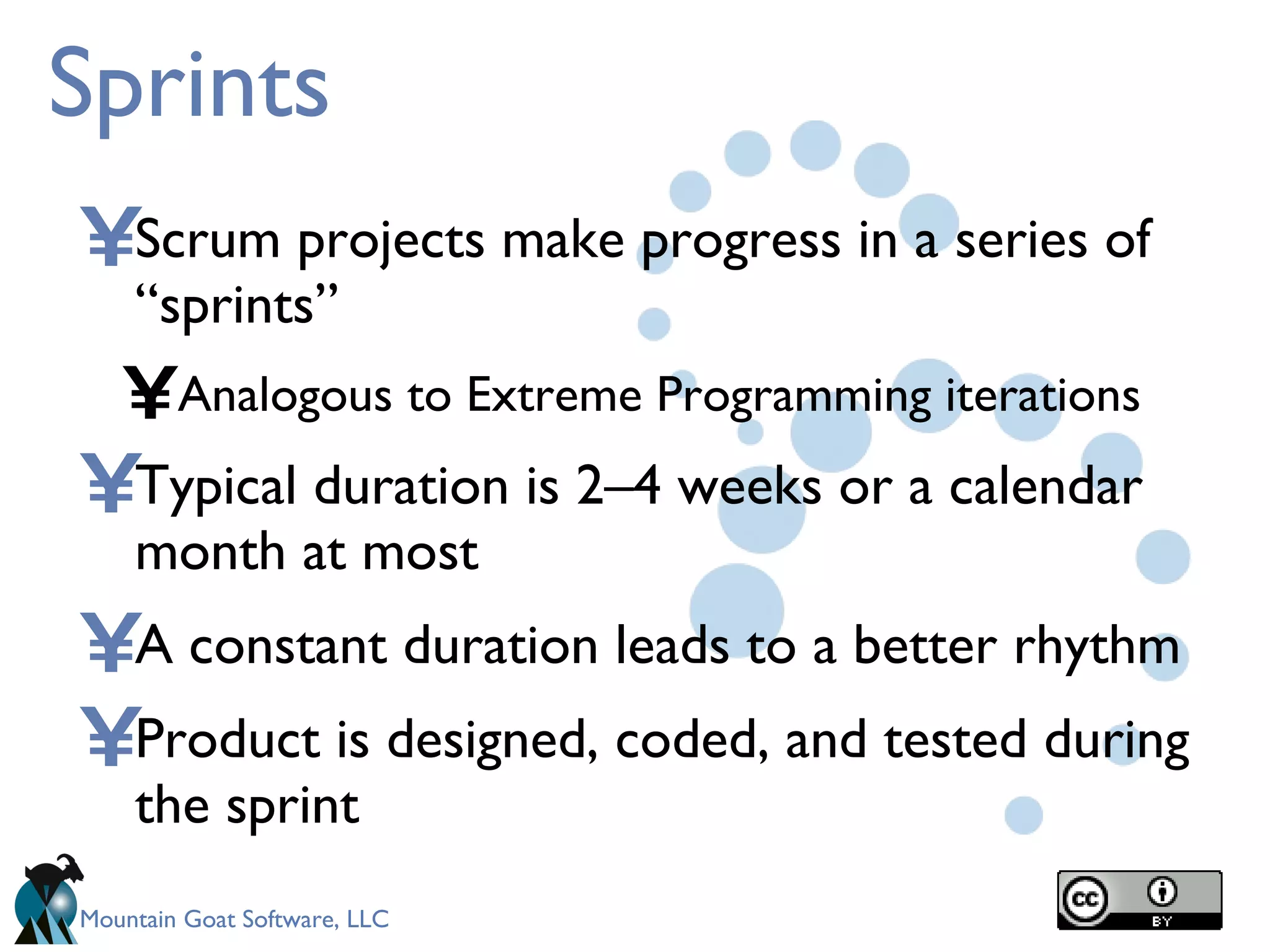 Sprints Scrum projects make progress in a series of “sprints” Analogous to Extreme Programming iterations Typical duration is 2–4 weeks or a calendar month at most A constant duration leads to a better rhythm Product is designed, coded, and tested during the sprint 