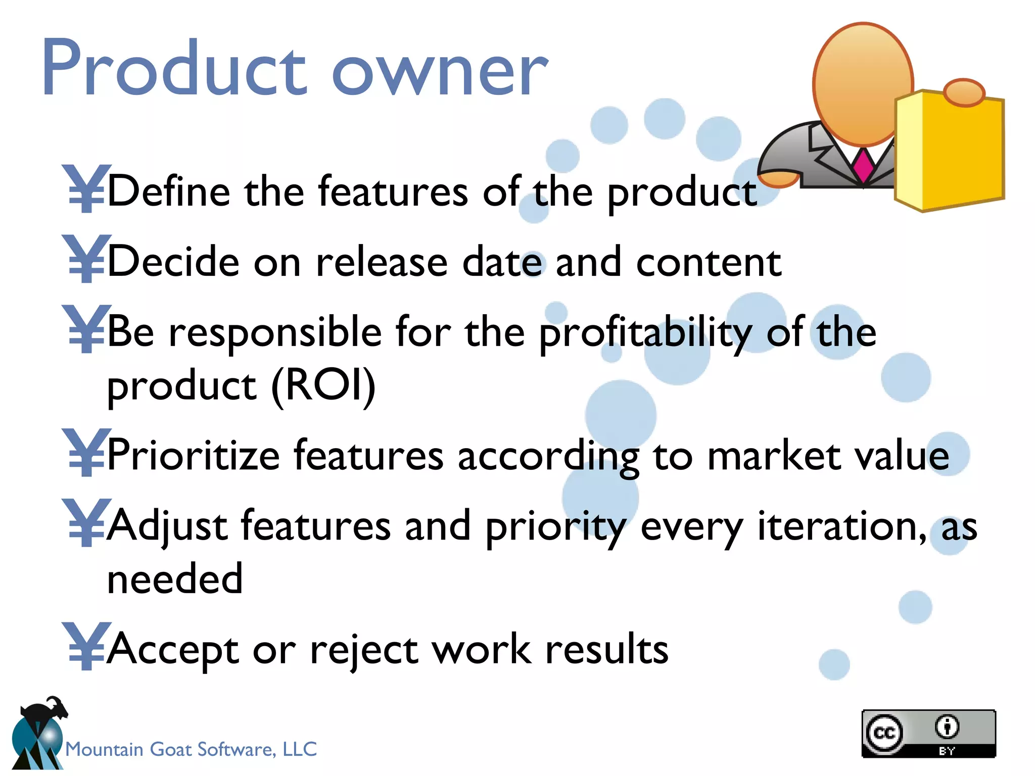 Product owner Define the features of the product Decide on release date and content Be responsible for the profitability of the product (ROI) Prioritize features according to market value  Adjust features and priority every iteration, as needed   Accept or reject work results 