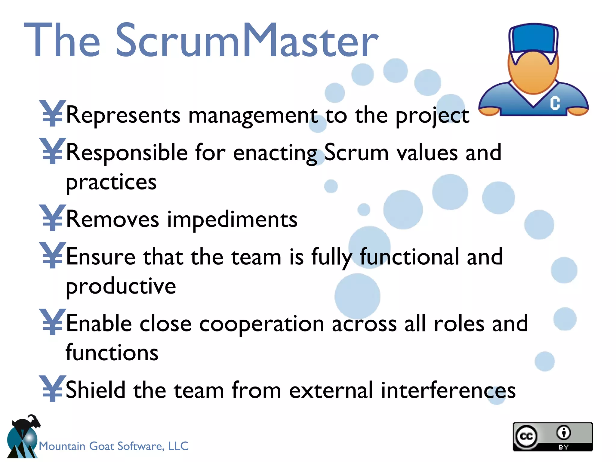 The ScrumMaster Represents management to the project Responsible for enacting Scrum values and practices Removes impediments  Ensure that the team is fully functional and productive Enable close cooperation across all roles and functions Shield the team from external interferences 