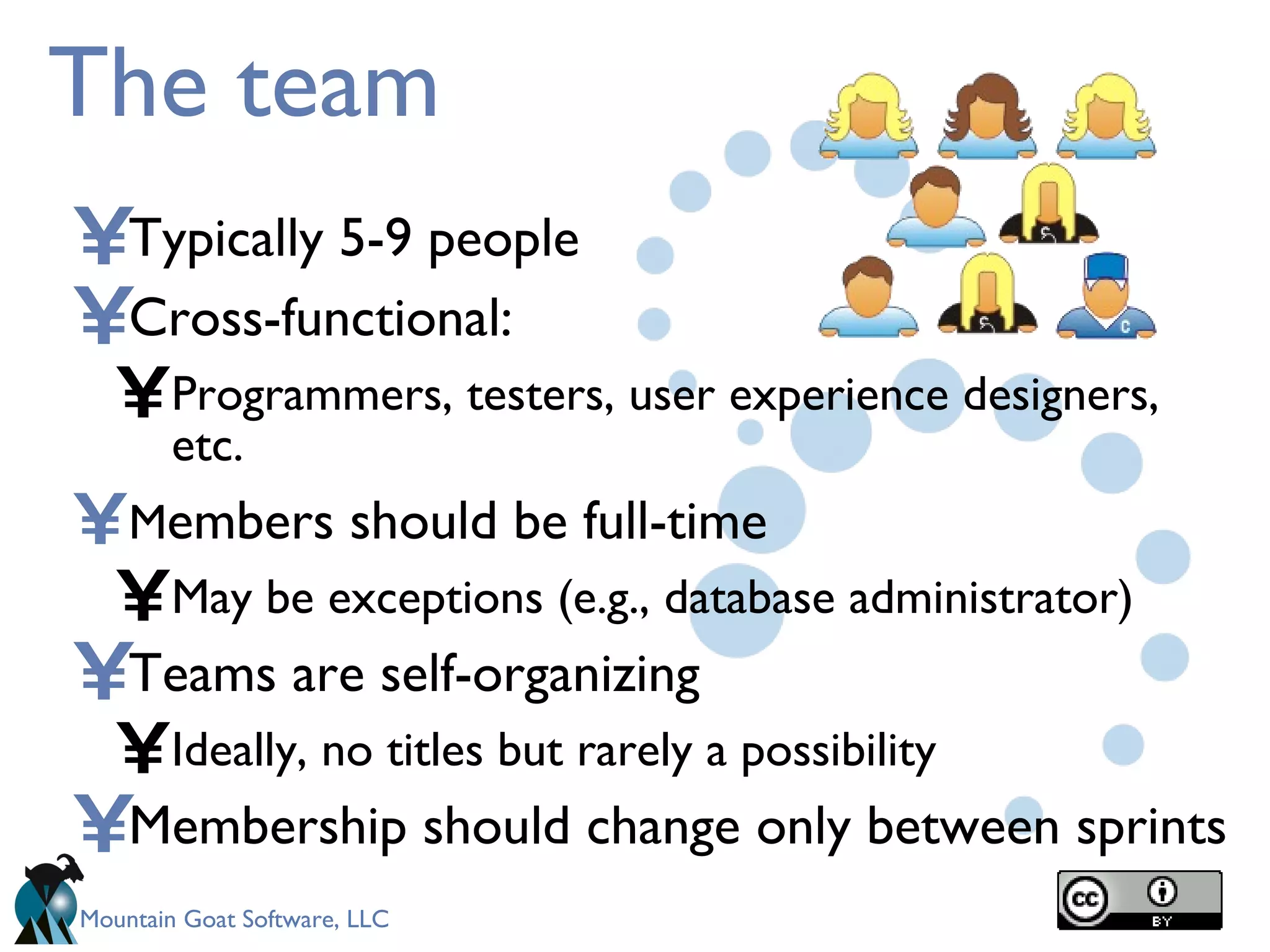 The team Typically 5-9 people Cross-functional: Programmers, testers, user experience designers, etc. M embers should be full-time May be exceptions (e.g., database administrator) Teams are self-organizing Ideally, no titles but rarely a possibility Membership should change only between sprints 