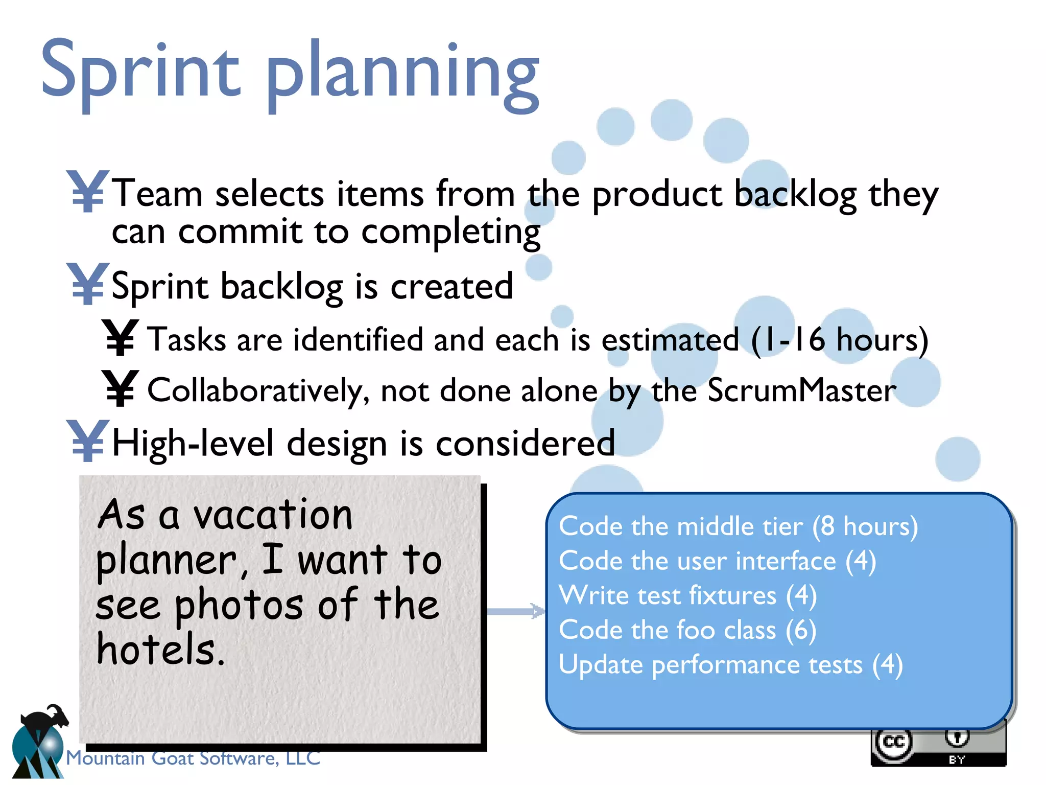 Sprint planning Team selects items from the product backlog they can commit to completing Sprint backlog is created Tasks are identified and each is estimated (1-16 hours) Collaboratively, not done alone by the ScrumMaster High-level design is considered As a vacation planner, I want to see photos of the hotels. Code the middle tier (8 hours) Code the user interface (4) Write test fixtures (4) Code the foo class (6) Update performance tests (4) 