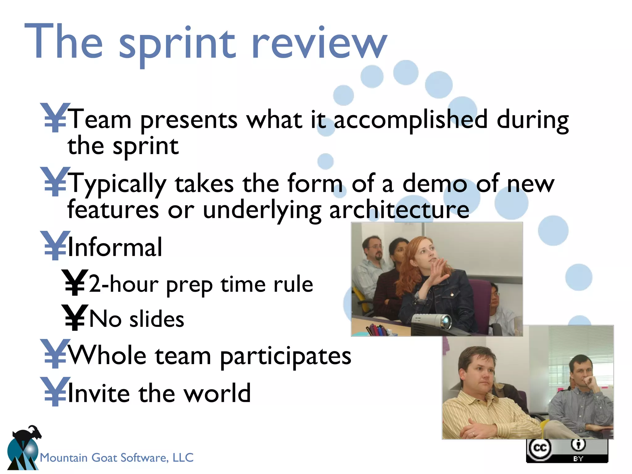 The sprint review Team presents what it accomplished during the sprint Typically takes the form of a demo of new features or underlying architecture Informal 2-hour prep time rule No slides Whole team participates Invite the world 