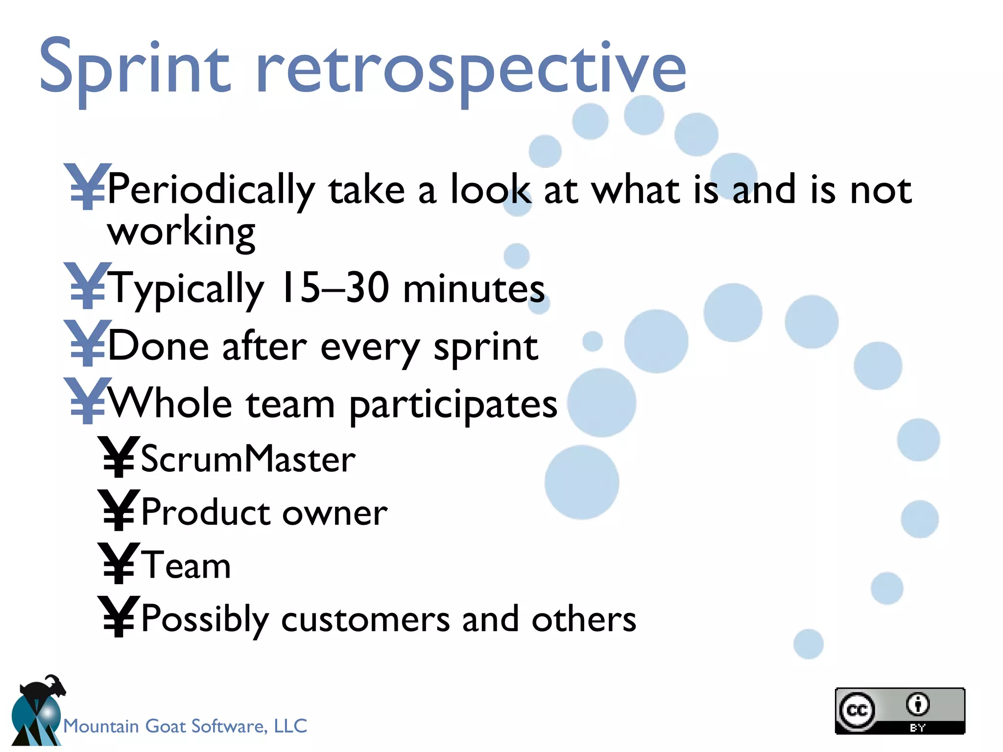 Sprint retrospective Periodically take a look at what is and is not working Typically 15–30 minutes Done after every sprint Whole team participates ScrumMaster Product owner Team Possibly customers and others 